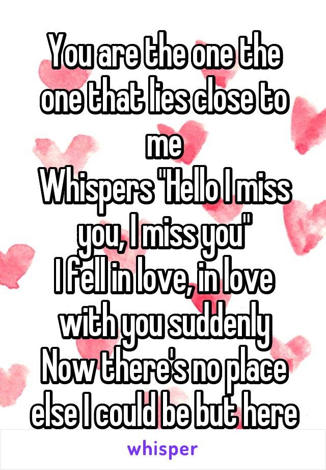 
You are the one the one that lies close to me
Whispers "Hello I miss you, I miss you"
I fell in love, in love with you suddenly
Now there's no place else I could be but here in your arms