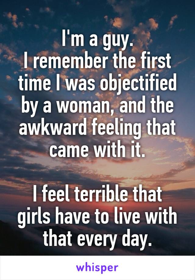 I'm a guy.
I remember the first time I was objectified by a woman, and the awkward feeling that came with it.

I feel terrible that girls have to live with that every day.