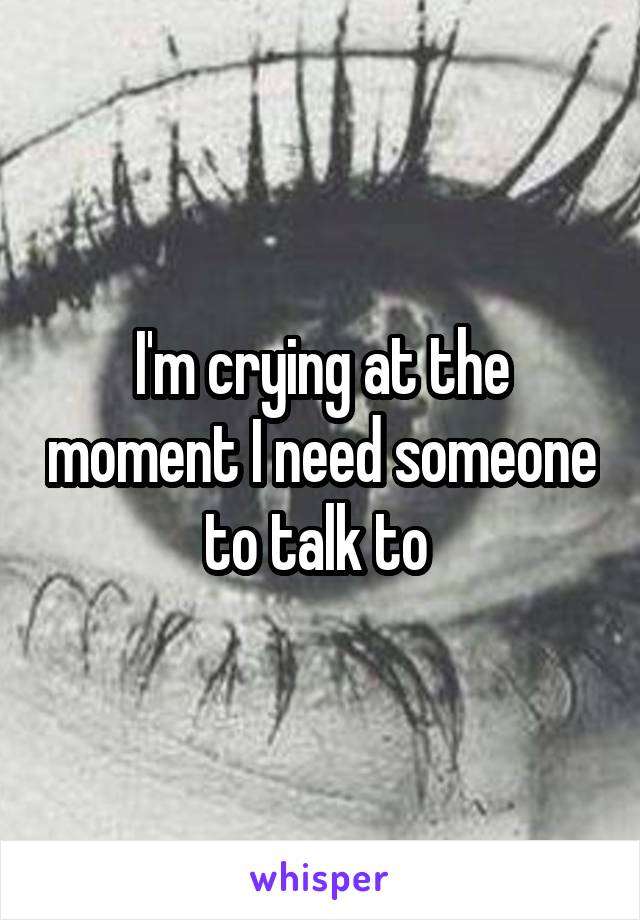 I'm crying at the moment I need someone to talk to 