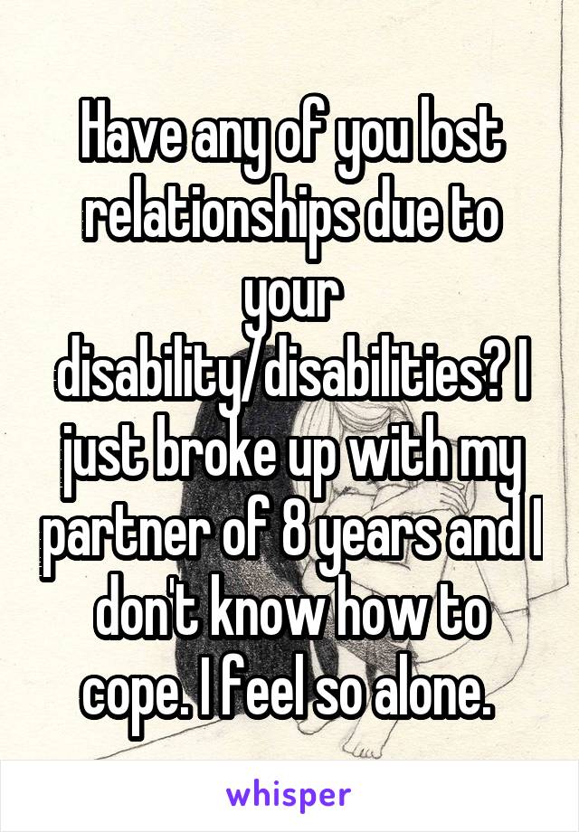 Have any of you lost relationships due to your disability/disabilities? I just broke up with my partner of 8 years and I don't know how to cope. I feel so alone. 