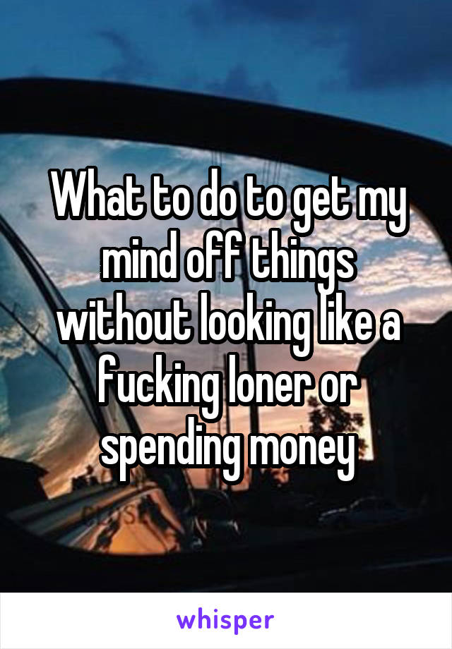 What to do to get my mind off things without looking like a fucking loner or spending money