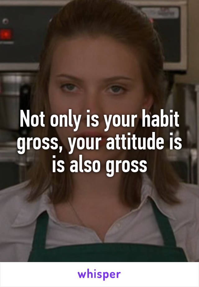 Not only is your habit gross, your attitude is is also gross