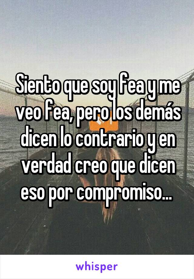 Siento que soy fea y me veo fea, pero los demás dicen lo contrario y en verdad creo que dicen eso por compromiso... 