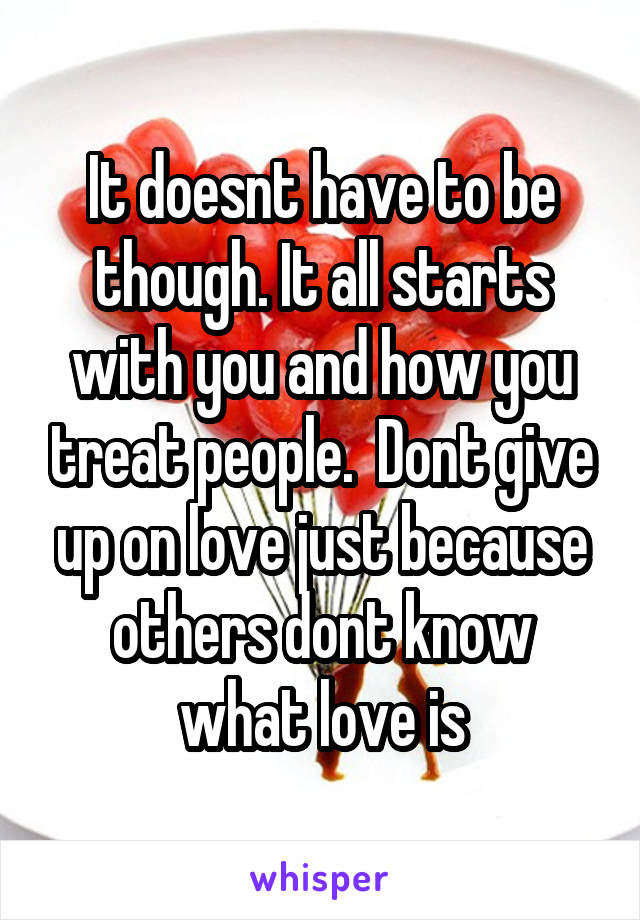 It doesnt have to be though. It all starts with you and how you treat people.  Dont give up on love just because others dont know what love is