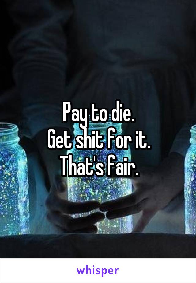 Pay to die.
Get shit for it.
That's fair.