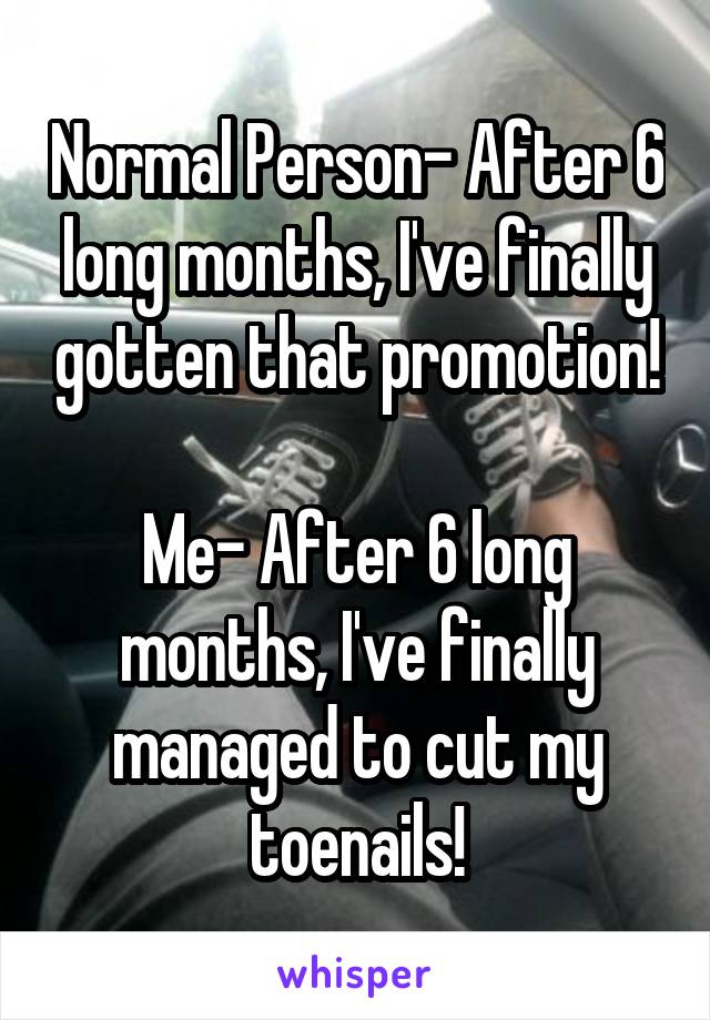 Normal Person- After 6 long months, I've finally gotten that promotion!

Me- After 6 long months, I've finally managed to cut my toenails!