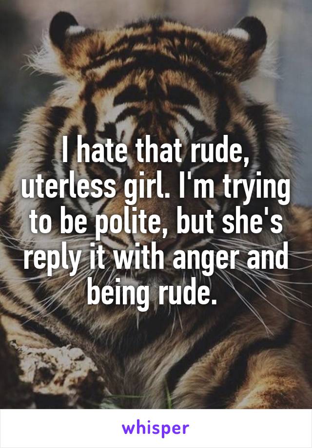 I hate that rude, uterless girl. I'm trying to be polite, but she's reply it with anger and being rude. 