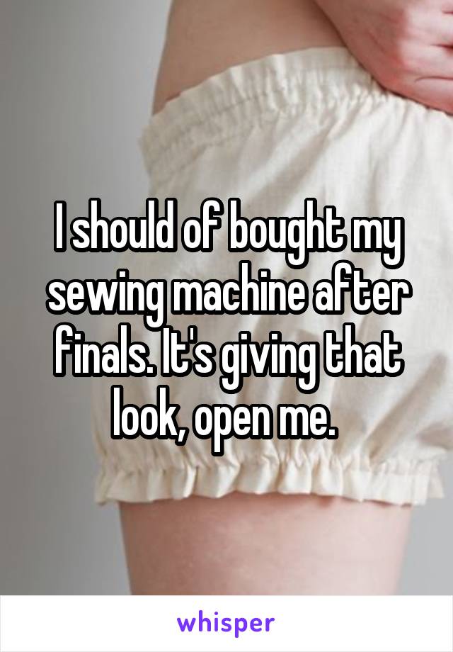 I should of bought my sewing machine after finals. It's giving that look, open me. 