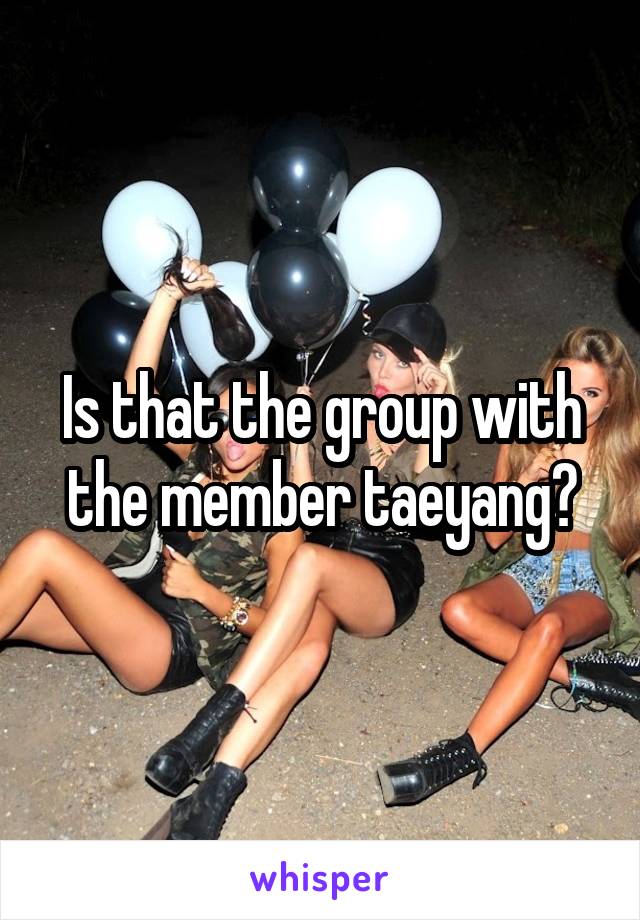 Is that the group with the member taeyang?