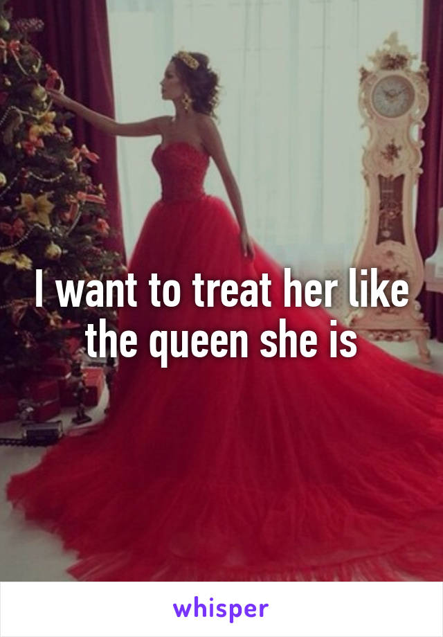 I want to treat her like the queen she is