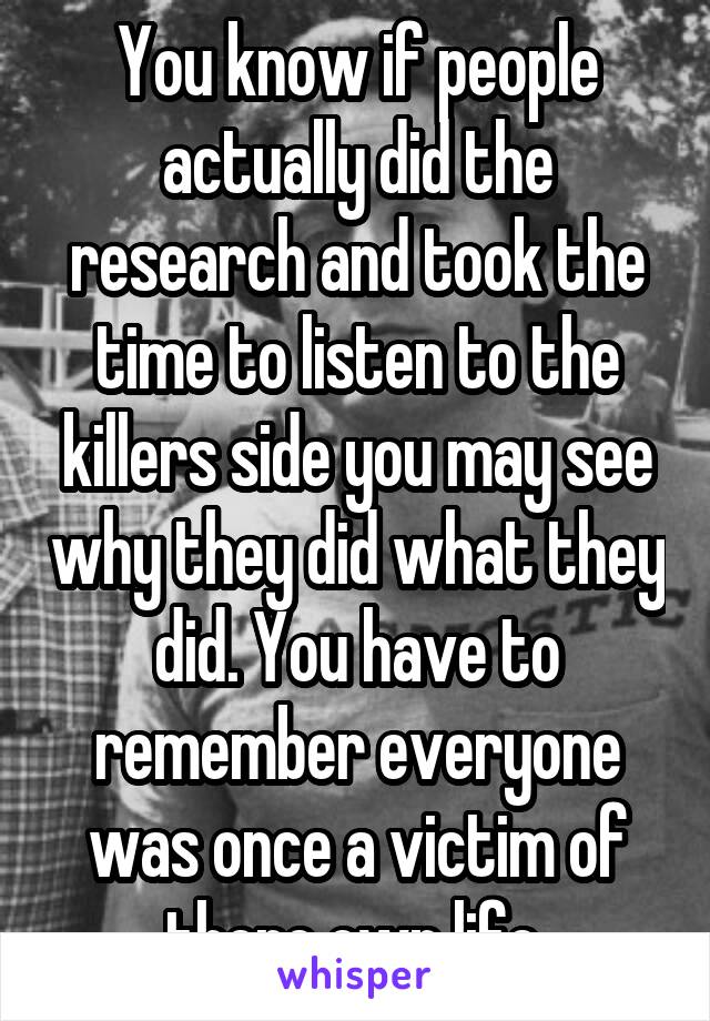 You know if people actually did the research and took the time to listen to the killers side you may see why they did what they did. You have to remember everyone was once a victim of there own life.