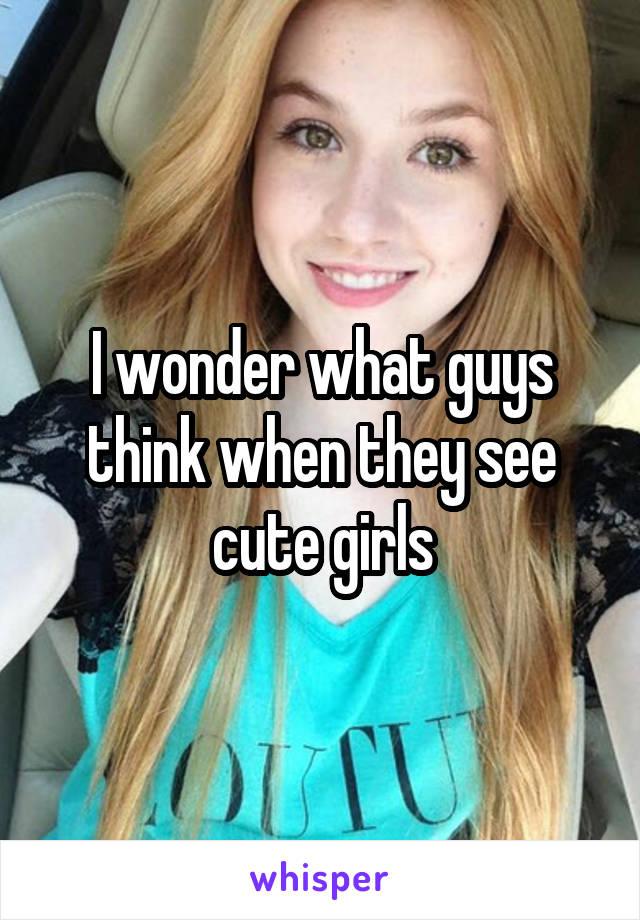 I wonder what guys think when they see cute girls