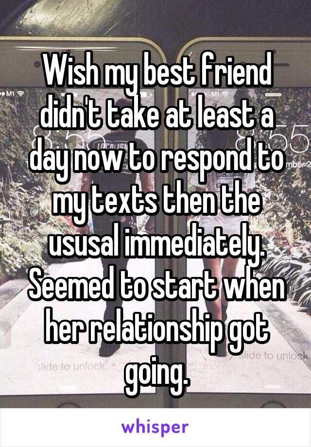 Wish my best friend didn't take at least a day now to respond to my texts then the ususal immediately. Seemed to start when her relationship got going.