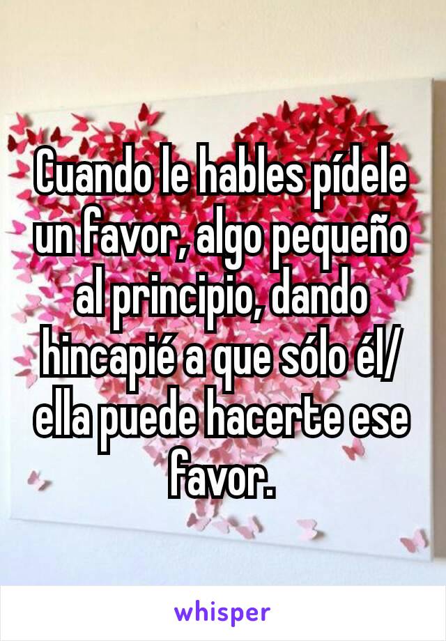 Cuando le hables pídele un favor, algo pequeño al principio, dando hincapié a que sólo él/ella puede hacerte ese favor.