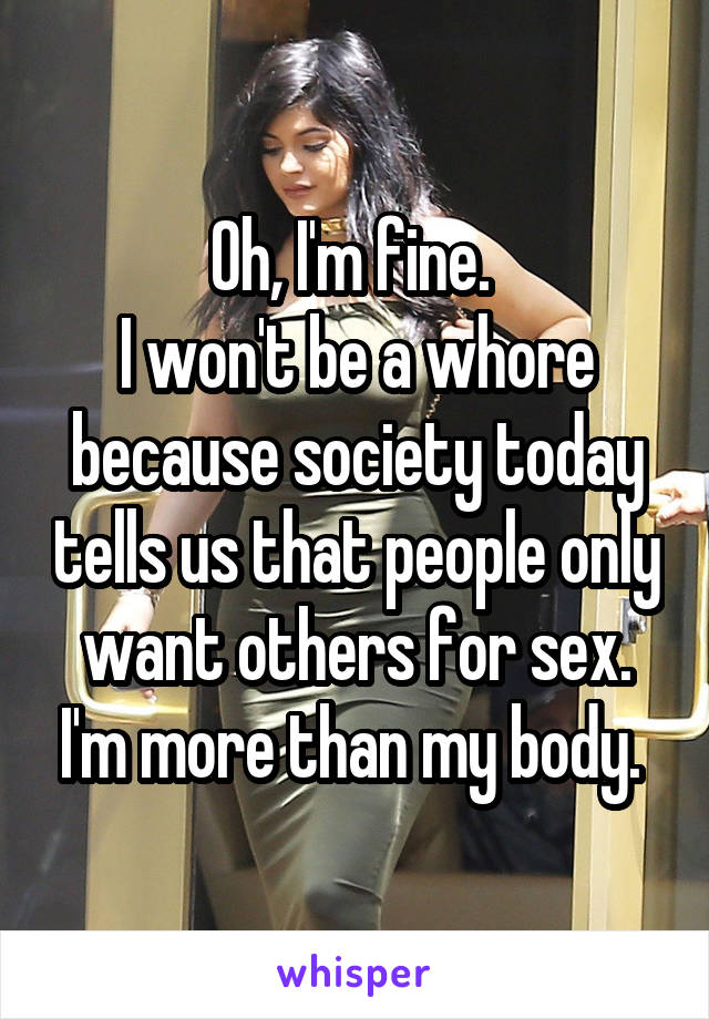 Oh, I'm fine. 
I won't be a whore because society today tells us that people only want others for sex. I'm more than my body. 