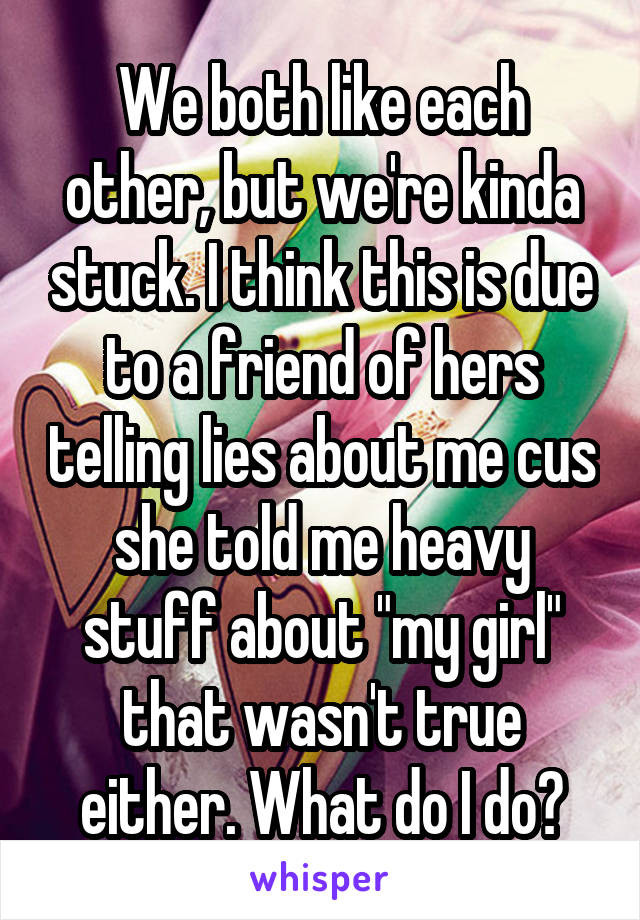 We both like each other, but we're kinda stuck. I think this is due to a friend of hers telling lies about me cus she told me heavy stuff about "my girl" that wasn't true either. What do I do?