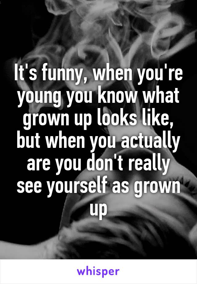 It's funny, when you're young you know what grown up looks like, but when you actually are you don't really see yourself as grown up