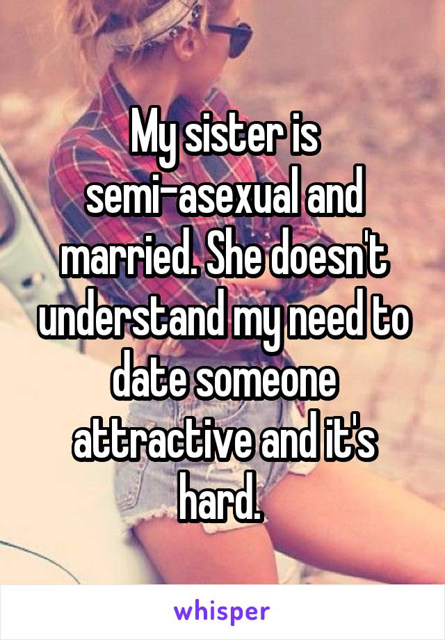 My sister is semi-asexual and married. She doesn't understand my need to date someone attractive and it's hard. 