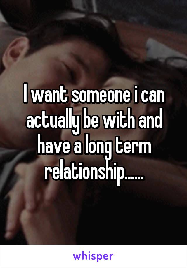 I want someone i can actually be with and have a long term relationship......