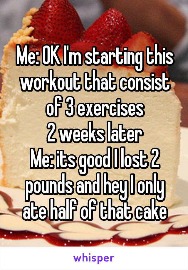 Me: OK I'm starting this workout that consist of 3 exercises
2 weeks later
Me: its good I lost 2 pounds and hey I only ate half of that cake