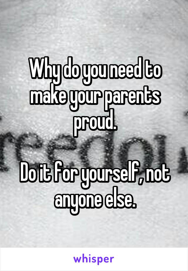 Why do you need to make your parents proud.

Do it for yourself, not anyone else.