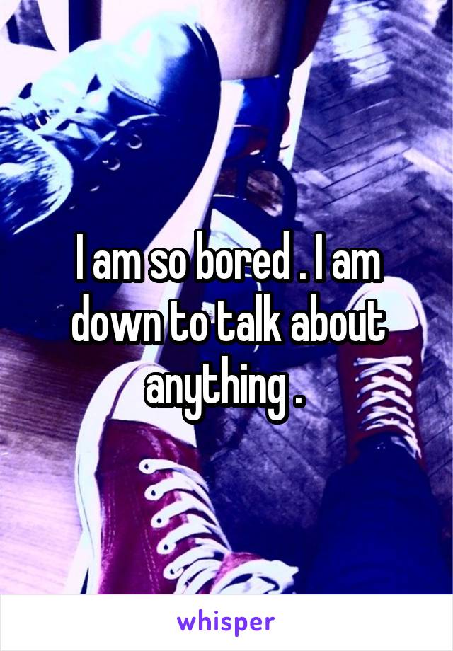 I am so bored . I am down to talk about anything . 