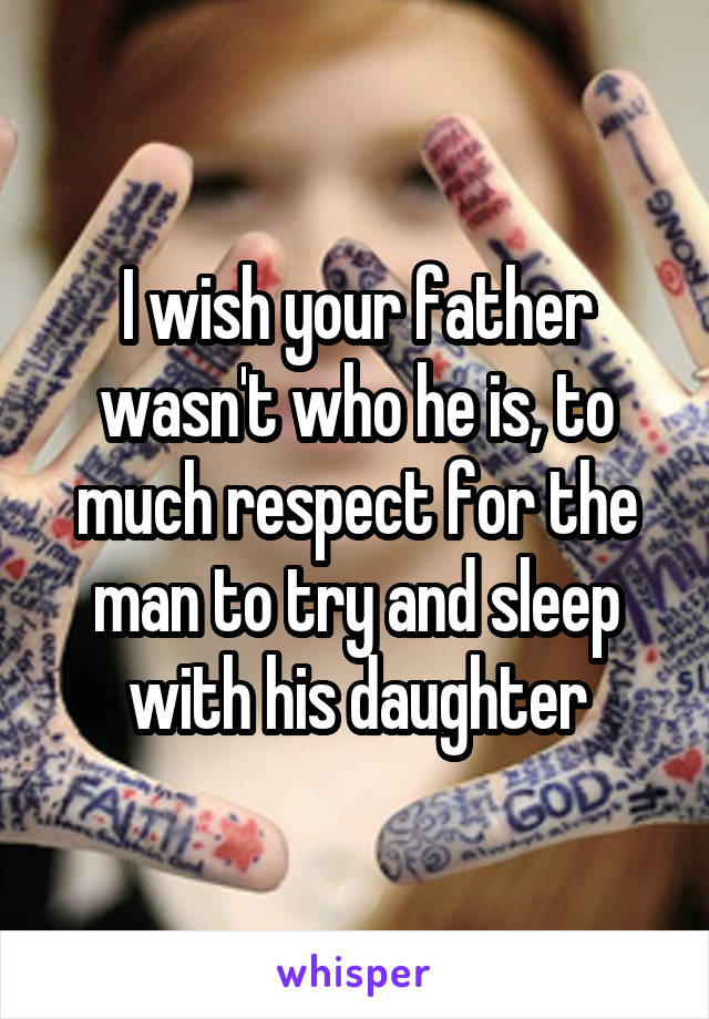 I wish your father wasn't who he is, to much respect for the man to try and sleep with his daughter