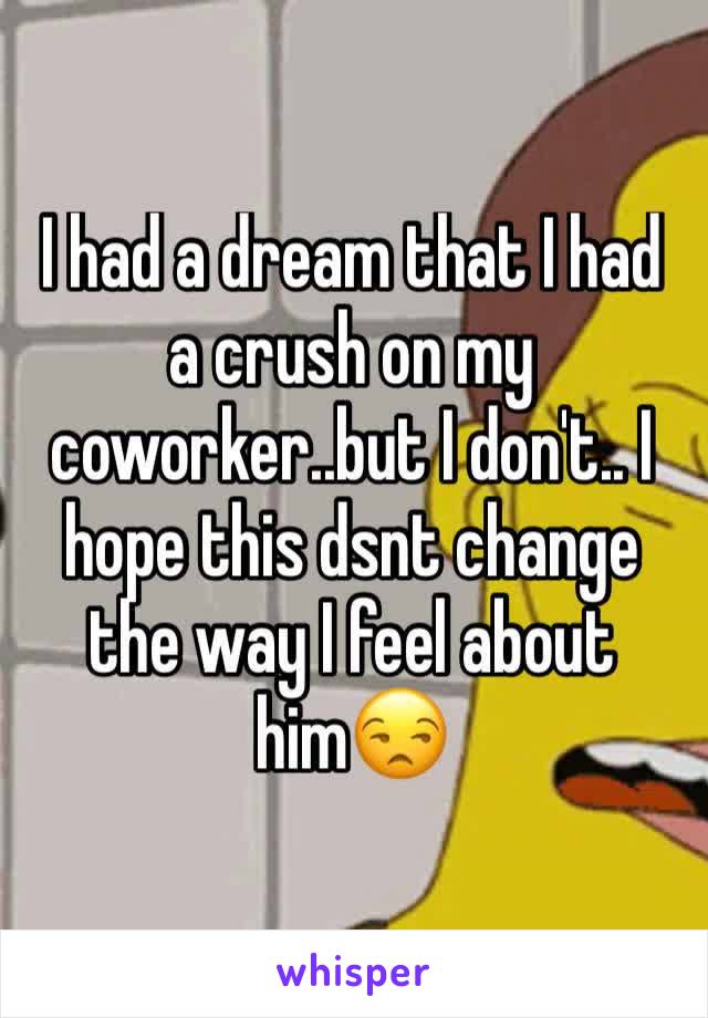 I had a dream that I had a crush on my coworker..but I don't.. I hope this dsnt change the way I feel about him😒