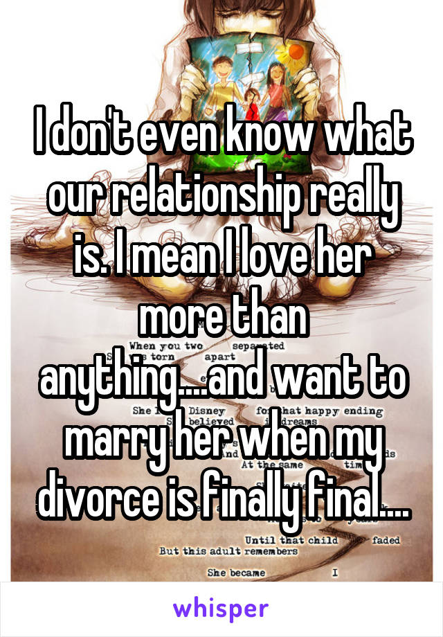 I don't even know what our relationship really is. I mean I love her more than anything....and want to marry her when my divorce is finally final....