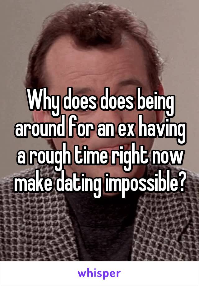 Why does does being around for an ex having a rough time right now make dating impossible?