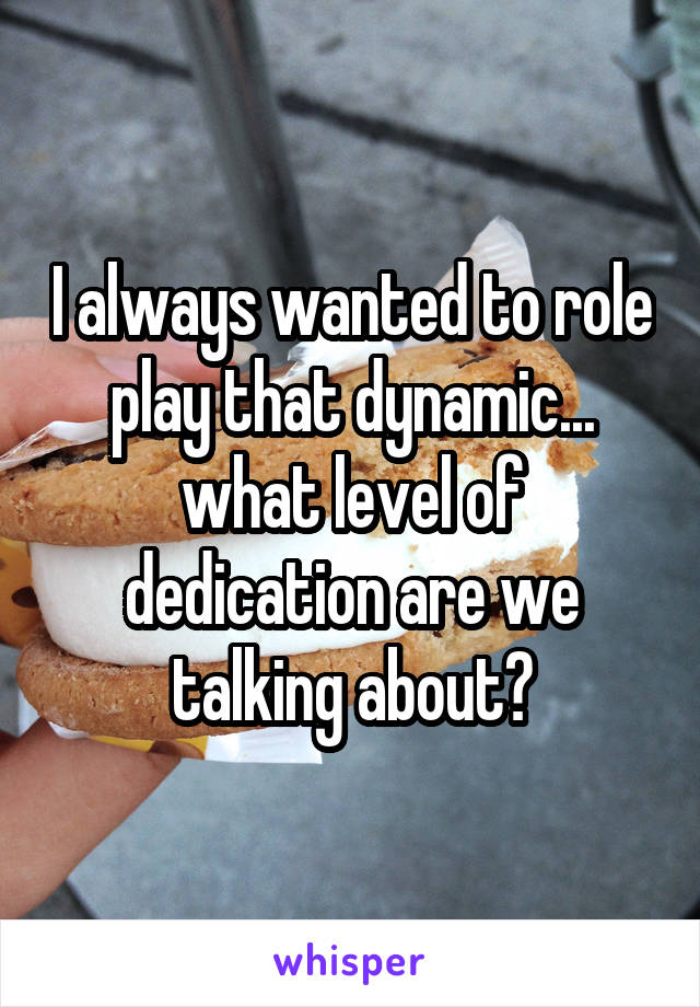 I always wanted to role play that dynamic... what level of dedication are we talking about?