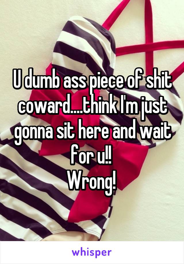 U dumb ass piece of shit coward....think I'm just gonna sit here and wait for u!! 
Wrong! 