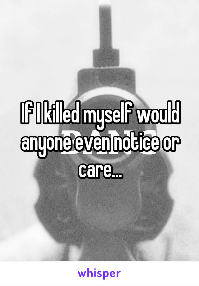 If I killed myself would anyone even notice or care...