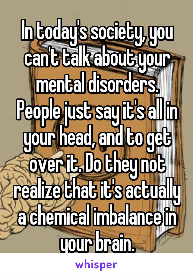 In today's society, you can't talk about your mental disorders. People just say it's all in your head, and to get over it. Do they not realize that it's actually a chemical imbalance in your brain.