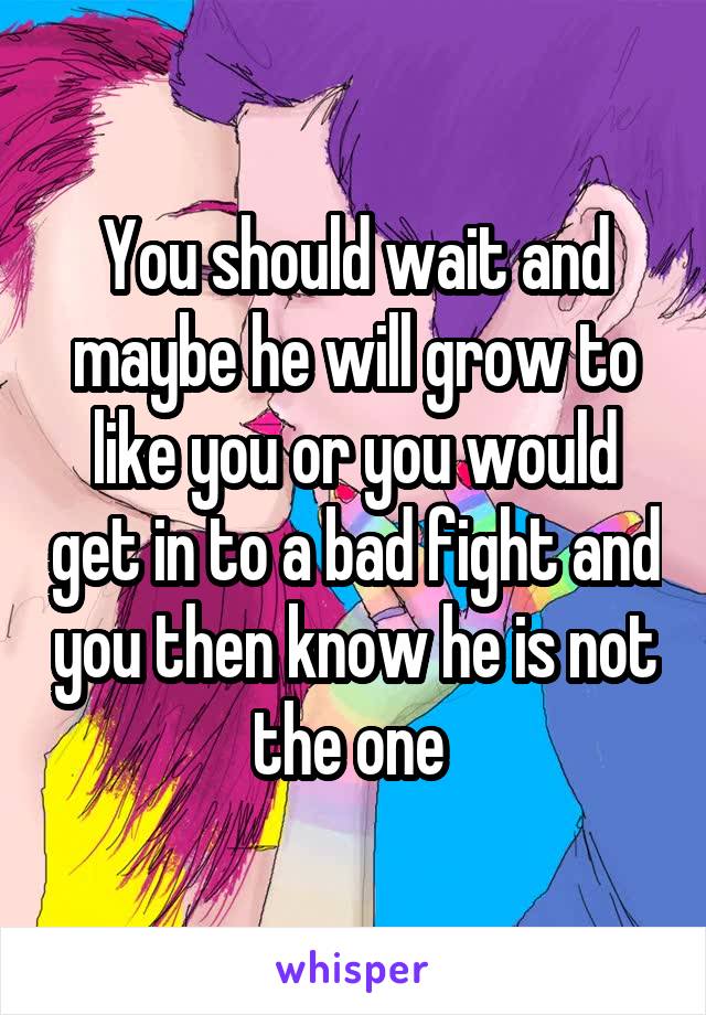 You should wait and maybe he will grow to like you or you would get in to a bad fight and you then know he is not the one 