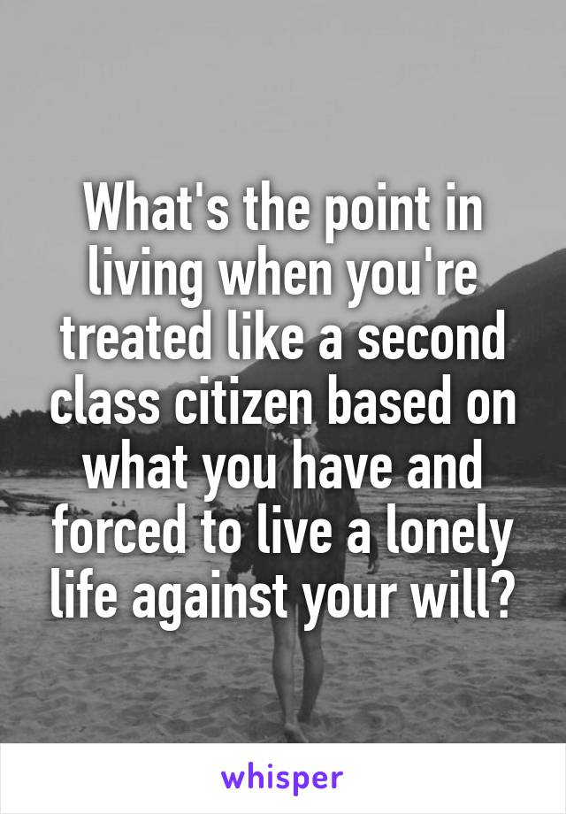 What's the point in living when you're treated like a second class citizen based on what you have and forced to live a lonely life against your will?