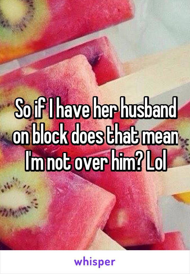 So if I have her husband on block does that mean I'm not over him? Lol