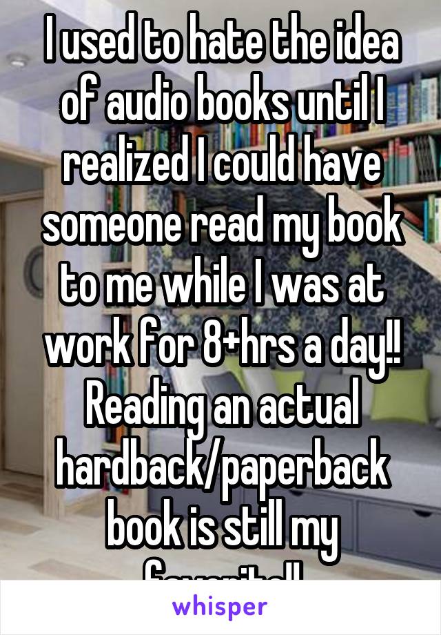 I used to hate the idea of audio books until I realized I could have someone read my book to me while I was at work for 8+hrs a day!! Reading an actual hardback/paperback book is still my favorite!!