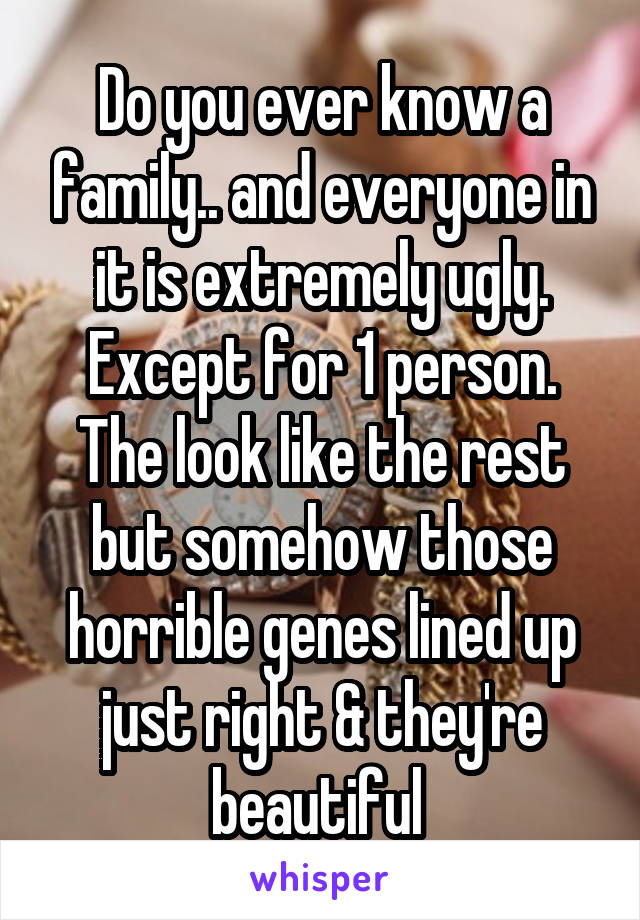 Do you ever know a family.. and everyone in it is extremely ugly. Except for 1 person. The look like the rest but somehow those horrible genes lined up just right & they're beautiful 