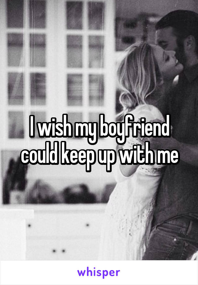 I wish my boyfriend could keep up with me