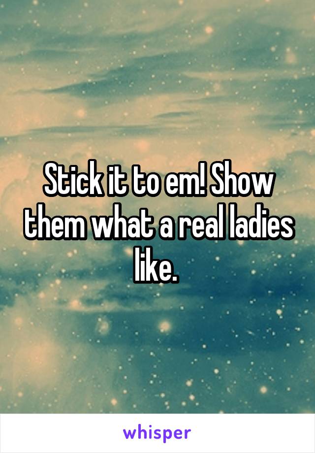 Stick it to em! Show them what a real ladies like. 