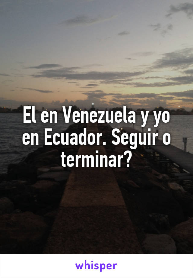 El en Venezuela y yo en Ecuador. Seguir o terminar?