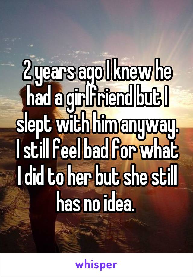 2 years ago I knew he had a girlfriend but I slept with him anyway. I still feel bad for what I did to her but she still has no idea. 