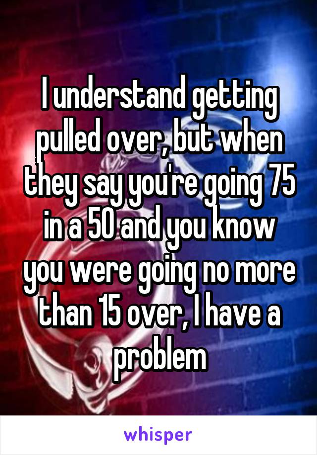 I understand getting pulled over, but when they say you're going 75 in a 50 and you know you were going no more than 15 over, I have a problem