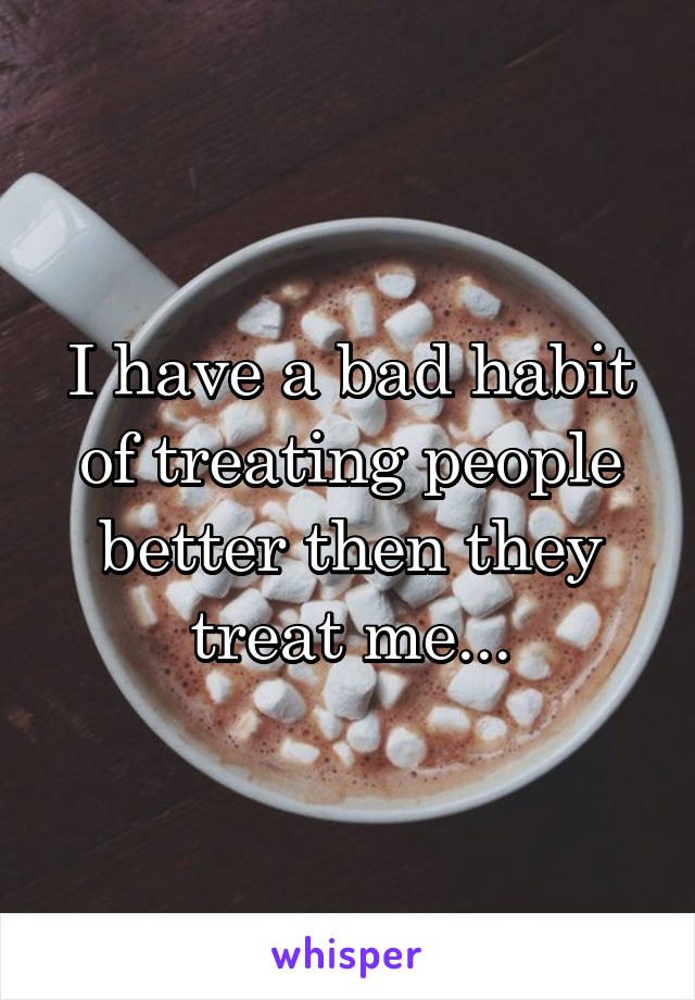 I have a bad habit of treating people better then they treat me...