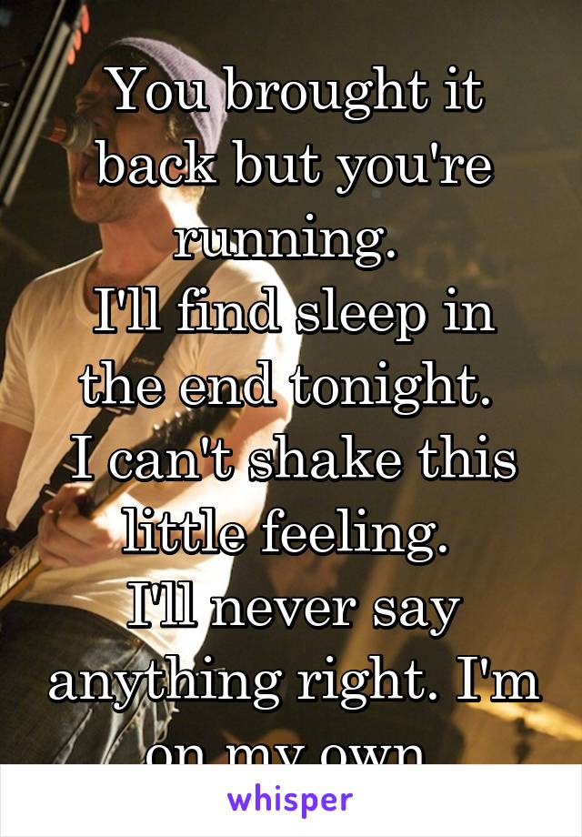 You brought it back but you're running. 
I'll find sleep in the end tonight. 
I can't shake this little feeling. 
I'll never say anything right. I'm on my own.