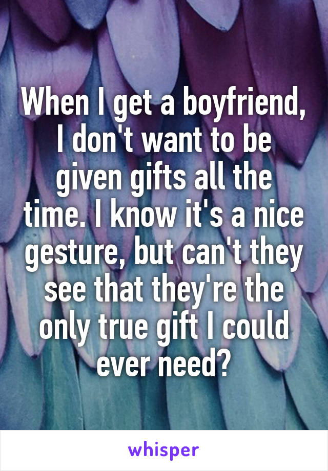 When I get a boyfriend, I don't want to be given gifts all the time. I know it's a nice gesture, but can't they see that they're the only true gift I could ever need?