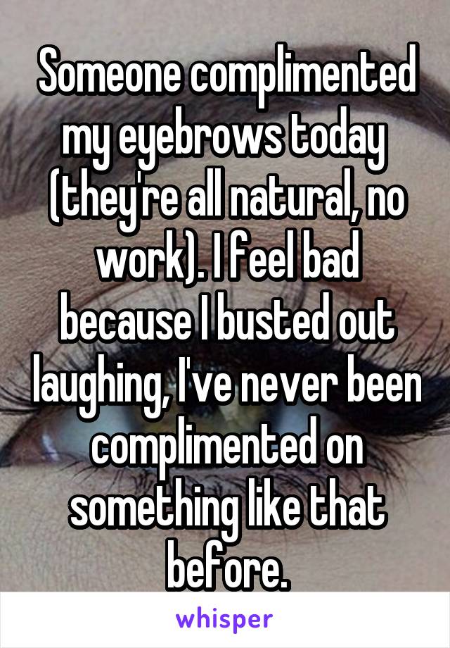 Someone complimented my eyebrows today  (they're all natural, no work). I feel bad because I busted out laughing, I've never been complimented on something like that before.