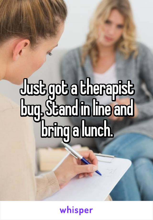 Just got a therapist bug. Stand in line and bring a lunch.