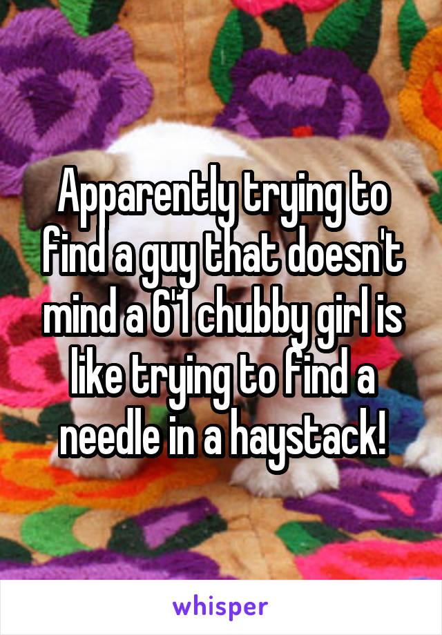 Apparently trying to find a guy that doesn't mind a 6'1 chubby girl is like trying to find a needle in a haystack!